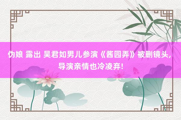 伪娘 露出 吴君如男儿参演《酱园弄》被删镜头, 导演亲情也冷凌弃!