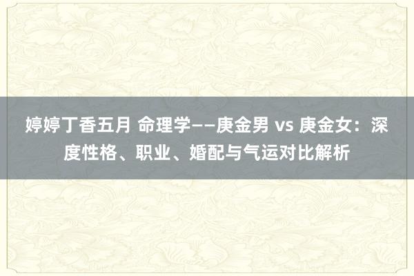 婷婷丁香五月 命理学——庚金男 vs 庚金女：深度性格、职业、婚配与气运对比解析