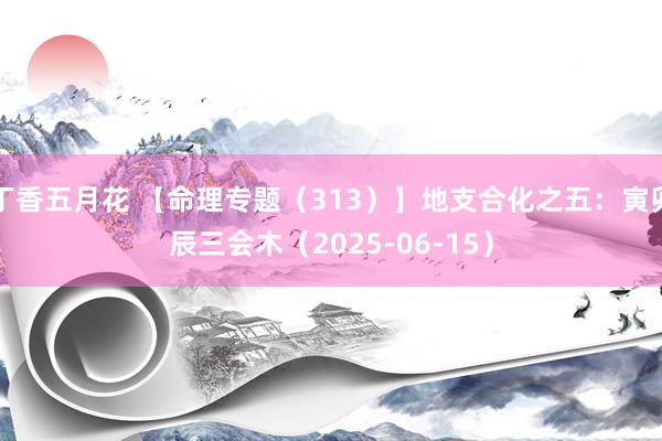 丁香五月花 【命理专题（313）】地支合化之五：寅卯辰三会木（2025-06-15）