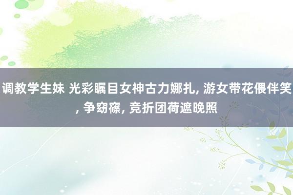 调教学生妹 光彩瞩目女神古力娜扎, 游女带花偎伴笑, 争窈窱, 竞折团荷遮晚照