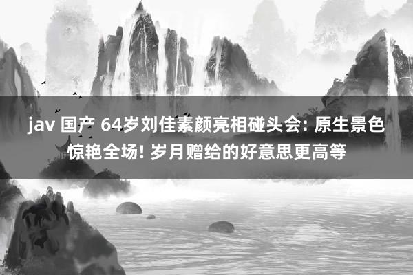jav 国产 64岁刘佳素颜亮相碰头会: 原生景色惊艳全场! 岁月赠给的好意思更高等