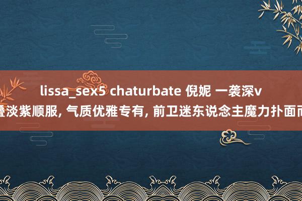 lissa_sex5 chaturbate 倪妮 一袭深v层叠淡紫顺服, 气质优雅专有, 前卫迷东说念主魔力扑面而来
