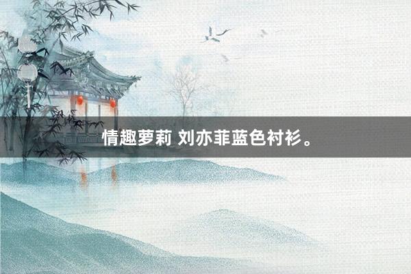 情趣萝莉 刘亦菲蓝色衬衫。