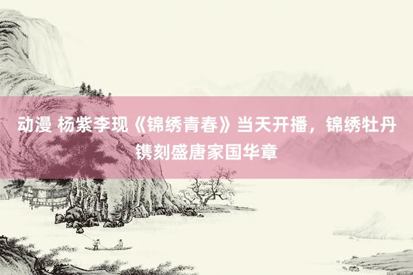 动漫 杨紫李现《锦绣青春》当天开播，锦绣牡丹镌刻盛唐家国华章