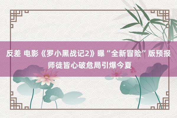 反差 电影《罗小黑战记2》曝“全新冒险”版预报 师徒皆心破危局引爆今夏